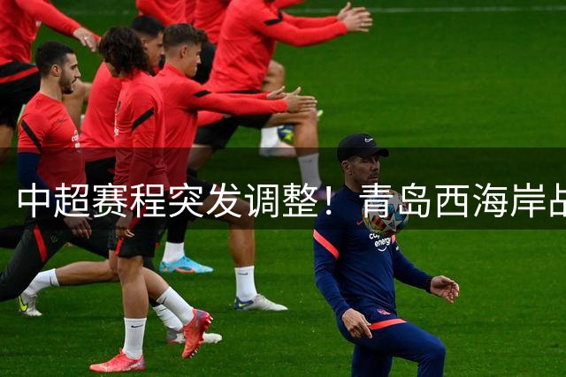 中超赛程突发调整！青岛西海岸战成都蓉城提前24小时开打