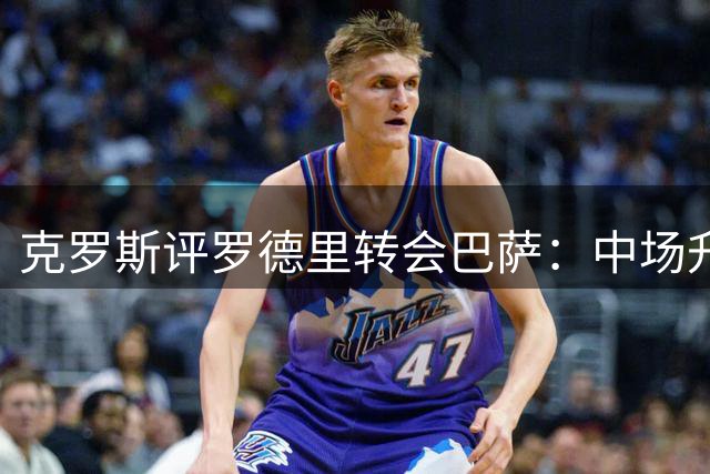 克罗斯评罗德里转会巴萨：中场升级或重塑德比格局