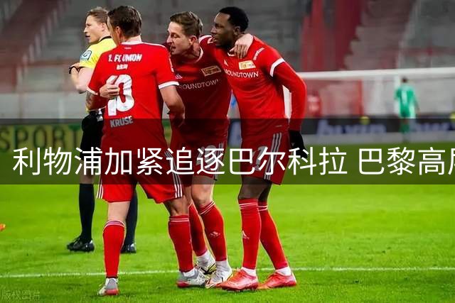 利物浦加紧追逐巴尔科拉 巴黎高层态度松动引关注