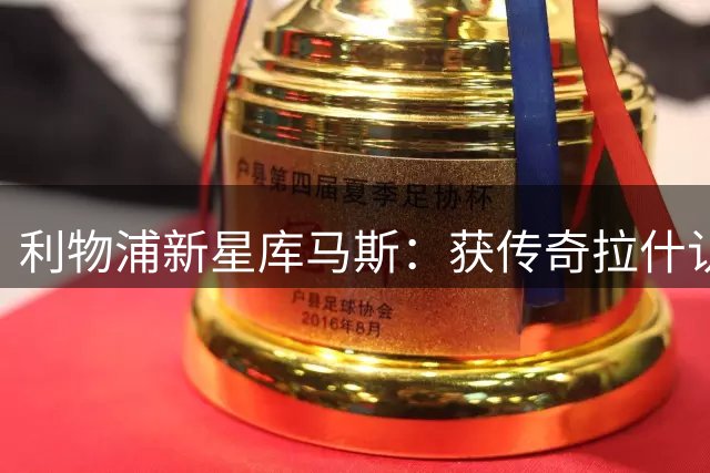 利物浦新星库马斯：获传奇拉什认可激励我创造更多可能