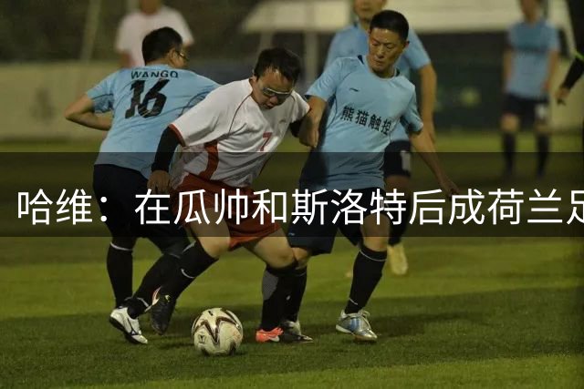 哈维：在瓜帅和斯洛特后成荷兰足协第三选择，也不算差吧？