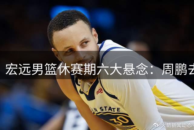宏远男篮休赛期六大悬念：周鹏去向成谜 徐昕留洋计划曝光