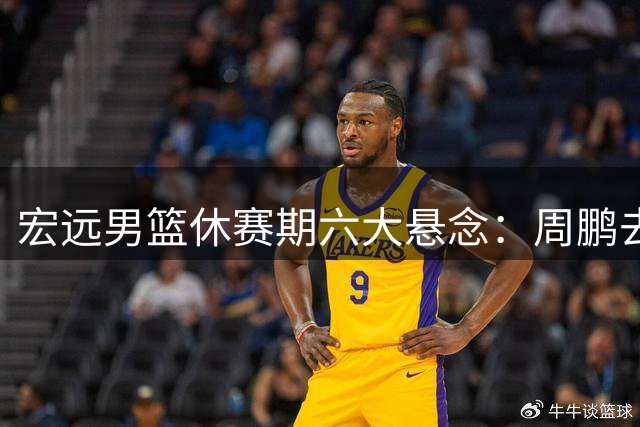 宏远男篮休赛期六大悬念：周鹏去向成谜 徐昕留洋计划曝光