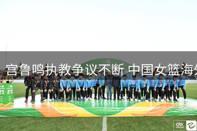宫鲁鸣执教争议不断 中国女篮海外球员遭强制召回引质疑