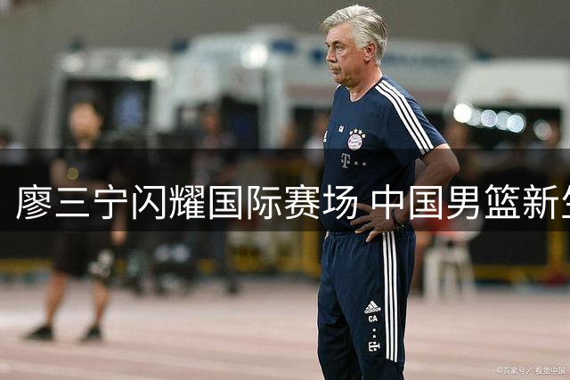 廖三宁闪耀国际赛场 中国男篮新生代后卫崭露锋芒