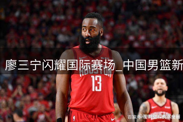 廖三宁闪耀国际赛场 中国男篮新生代后卫崭露锋芒