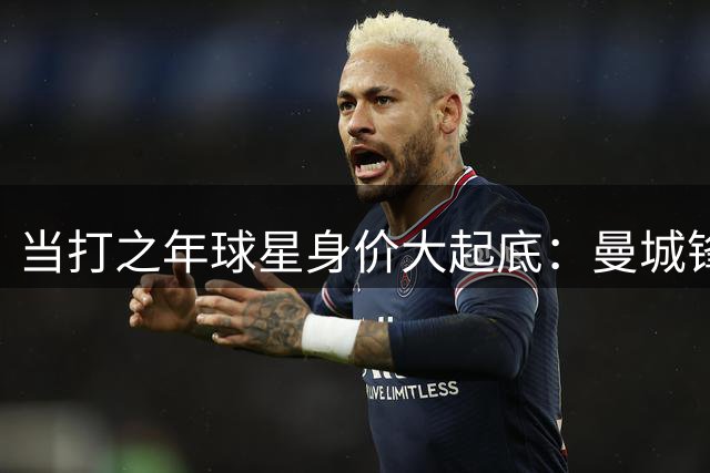 当打之年球星身价大起底：曼城锋霸登顶 新生代三巨头齐聚TOP3