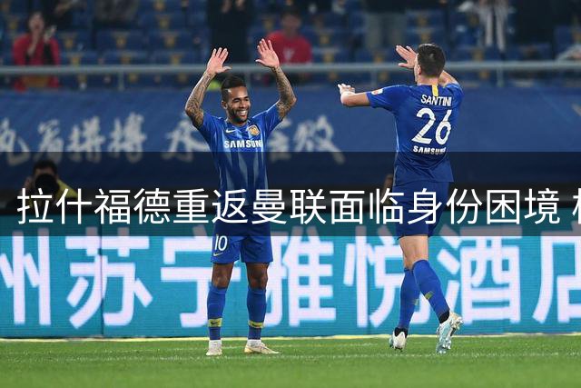 拉什福德重返曼联面临身份困境 核心号码易主引发更衣室悬念