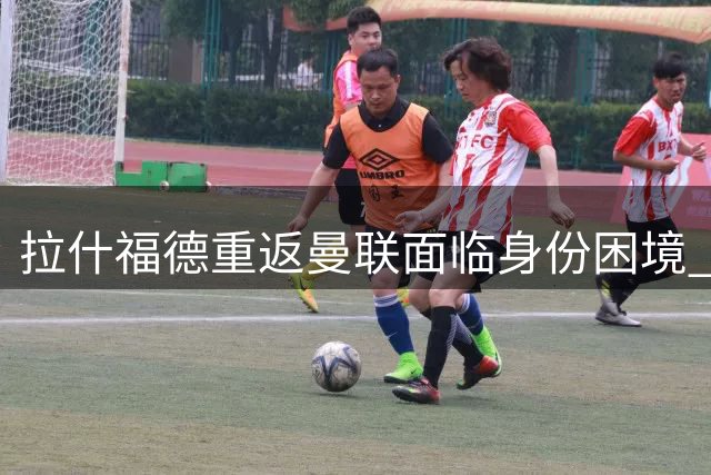 拉什福德重返曼联面临身份困境 核心号码易主引发更衣室悬念