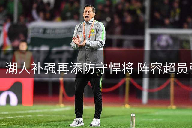 湖人补强再添防守悍将 阵容超员引发裁人悬念