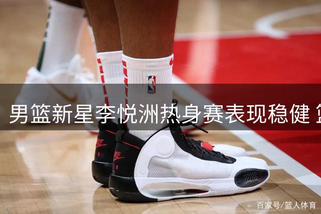 男篮新星李悦洲热身赛表现稳健 篮板助攻展现全面潜力