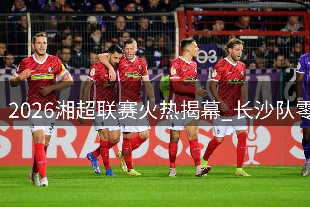2026湘超联赛火热揭幕 长沙队零封卫冕冠军拿下赛季开门红