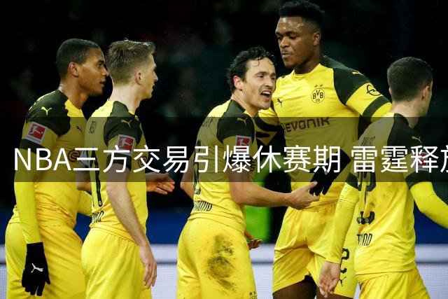 NBA三方交易引爆休赛期 雷霆释放薪资空间独行侠集齐状元天赋