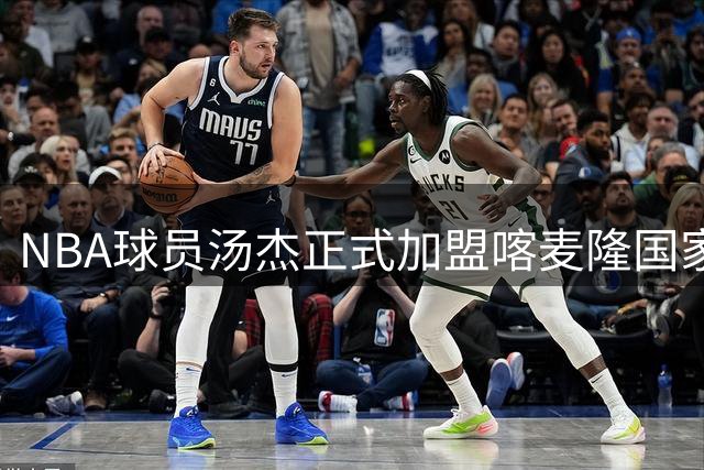 NBA球员汤杰正式加盟喀麦隆国家队引发热议