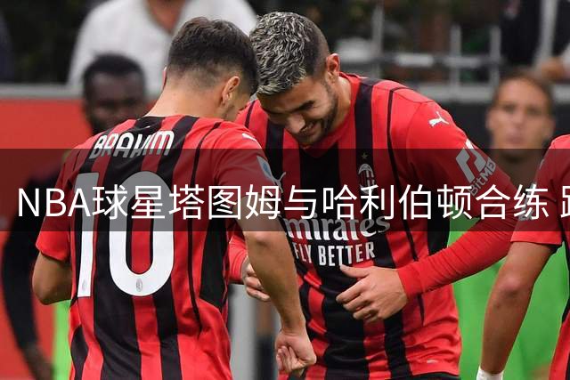 NBA球星塔图姆与哈利伯顿合练 跟腱伤后强势回归